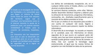 El Estado es el encargado de brindar
las facilidades a la comunidad para
que llegue un sistema de banda
ancha hasta las zonas más alejadas
del territorio. Lograr que se
masifique una herramienta como es
el internet necesita la ayuda de la
población pues, son quienes aportan
rentabilidad al Estado para la
creación de carreteras, hospitales,
etc.
Los impuestos son tan importantes
para que un país se desarrolle con
normalidad, pero en un país donde
se evade con facilidad estos sistemas
de seguridad no va a lograr su
normal desarrollo.
Los delitos de contrabando, receptación, etc. en si
cualquier delito contra el Estado, afecta a un Estado
alcanzar un pleno desarrollo.
Se sanciona diversas conductas, entre ellas: fabricar,
diseñar desarrollar distribuir importar y obtener para
la utilización de mecanismos, programas informáticos,
contraseñas, etc., diseñados específicamente para la
comisión de los delitos previstos en la ley.
Por lo que un análisis en los requisitos para acceder a
una cuenta en cualquier red social, llegaría a
funcionar y serviría para prevenir, repeler los delitos
informáticos.
El desarrollo de la tecnología ha causado un impacto
en la sociedad, pues nos informamos en breves
segundos de lo que ocurre en cualquier parte del
mundo; pero hay que tener presente que el internet
también puede generar nuevas formas de cometer un
ilícito, más aun cuando la tecnología sigue
evolucionando, al igual que las nuevas formas de
perpetrar con más facilidad los datos de las personas.
 
