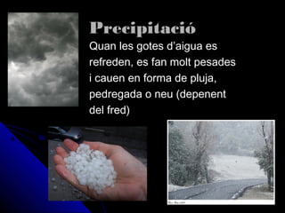 PrecipitacióPrecipitació
Quan les gotes d’aigua esQuan les gotes d’aigua es
refreden, es fan molt pesadesrefreden, es fan molt pesades
i cauen en forma de pluja,i cauen en forma de pluja,
pedregada o neu (depenentpedregada o neu (depenent
del fred)del fred)
 