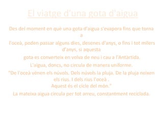 El viatge d'una gota d'aigua
Des del moment en què una gota d'aigua s'evapora fins que torna
a
l'oceà, poden passar alguns dies, desenes d'anys, o fins i tot milers
d'anys, si aquesta
gota es converteix en volva de neu i cau a l'Antàrtida.
L'aigua, doncs, no circula de manera uniforme.
"De l'oceà vénen els núvols. Dels núvols la pluja. De la pluja neixen
els rius. I dels rius l'oceà .
Aquest és el cicle del món."
La mateixa aigua circula per tot arreu, constantment reciclada.
 