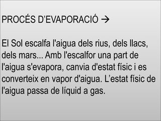 PROCÉS D’EVAPORACIÓ 
El Sol escalfa l'aigua dels rius, dels llacs,
dels mars... Amb l'escalfor una part de
l'aigua s'evapora, canvia d'estat físic i es
converteix en vapor d'aigua. L’estat físic de
l'aigua passa de líquid a gas.
 
