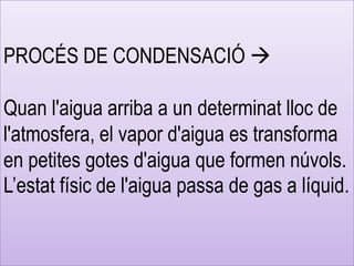 PROCÉS DE CONDENSACIÓ 
Quan l'aigua arriba a un determinat lloc de
l'atmosfera, el vapor d'aigua es transforma
en petites gotes d'aigua que formen núvols.
L’estat físic de l'aigua passa de gas a líquid.
 