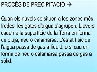PROCÉS DE PRECIPITACIÓ 
Quan els núvols se situen a les zones més
fredes, les gotes d'aigua s'agrupen. Llavors
cauen a la superfície de la Terra en forma
de pluja, neu o calamarsa. L'estat físic de
l'aigua passa de gas a líquid, o si cau en
forma de neu o calamarsa passa de gas a
sòlid.
 