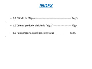 INDEX
– 1.1 El Cicle de l’Aigua----------------------------------------------- Pàg 3
•
– 1.2 Com es produeix el cicle de l'aigua?---------------------- Pàg 4
•
– 1.3 Punts importants del cicle de l’aigua ------------------- Pàg 5
•
 