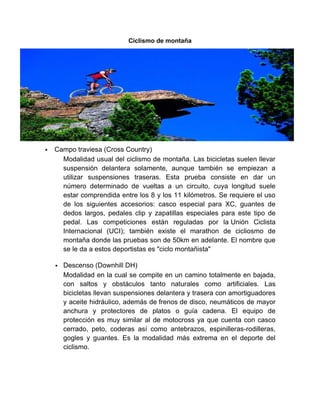 Ciclismo de montaña
 Campo traviesa (Cross Country)
Modalidad usual del ciclismo de montaña. Las bicicletas suelen llevar
suspensión delantera solamente, aunque también se empiezan a
utilizar suspensiones traseras. Esta prueba consiste en dar un
número determinado de vueltas a un circuito, cuya longitud suele
estar comprendida entre los 8 y los 11 kilómetros. Se requiere el uso
de los siguientes accesorios: casco especial para XC, guantes de
dedos largos, pedales clip y zapatillas especiales para este tipo de
pedal. Las competiciones están reguladas por la Unión Ciclista
Internacional (UCI); también existe el marathon de cicliosmo de
montaña donde las pruebas son de 50km en adelante. El nombre que
se le da a estos deportistas es "ciclo montañista"
 Descenso (Downhill DH)
Modalidad en la cual se compite en un camino totalmente en bajada,
con saltos y obstáculos tanto naturales como artificiales. Las
bicicletas llevan suspensiones delantera y trasera con amortiguadores
y aceite hidráulico, además de frenos de disco, neumáticos de mayor
anchura y protectores de platos o guía cadena. El equipo de
protección es muy similar al de motocross ya que cuenta con casco
cerrado, peto, coderas así como antebrazos, espinilleras-rodilleras,
gogles y guantes. Es la modalidad más extrema en el deporte del
ciclismo.
 