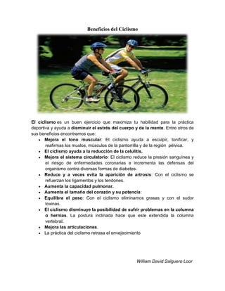 Beneficios del Ciclismo
El ciclismo es un buen ejercicio que maximiza tu habilidad para la práctica
deportiva y ayuda a disminuir el estrés del cuerpo y de la mente. Entre otros de
sus beneficios encontramos que:
Mejora el tono muscular: El ciclismo ayuda a esculpir, tonificar, y
reafirmas los muslos, músculos de la pantorrilla y de la región pélvica.
El ciclismo ayuda a la reducción de la celulitis.
Mejora el sistema circulatorio: El ciclismo reduce la presión sanguínea y
el riesgo de enfermedades coronarias e incrementa las defensas del
organismo contra diversas formas de diabetes.
Reduce y a veces evita la aparición de artrosis: Con el ciclismo se
refuerzan los ligamentos y los tendones.
Aumenta la capacidad pulmonar.
Aumenta el tamaño del corazón y su potencia:
Equilibra el peso: Con el ciclismo eliminamos grasas y con el sudor
toxinas.
El ciclismo disminuye la posibilidad de sufrir problemas en la columna
o hernias. La postura inclinada hace que este extendida la columna
vertebral.
Mejora las articulaciones.
La práctica del ciclismo retrasa el envejecimiento
William David Salguero Loor
 