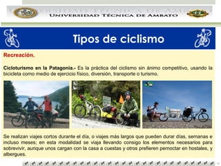 Tipos de ciclismo
Recreación.
Cicloturismo en la Patagonia.- Es la práctica del ciclismo sin ánimo competitivo, usando la
bicicleta como medio de ejercicio físico, diversión, transporte o turismo.

Se realizan viajes cortos durante el día, o viajes más largos que pueden durar días, semanas e
incluso meses; en esta modalidad se viaja llevando consigo los elementos necesarios para
sobrevivir, aunque unos cargan con la casa a cuestas y otros prefieren pernoctar en hostales, y
albergues.
10

 