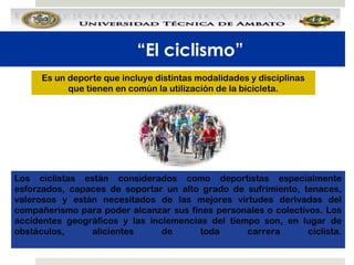 “El ciclismo”
Es un deporte que incluye distintas modalidades y disciplinas
que tienen en común la utilización de la bicicleta.

Los ciclistas están considerados como deportistas especialmente
esforzados, capaces de soportar un alto grado de sufrimiento, tenaces,
valerosos y están necesitados de las mejores virtudes derivadas del
compañerismo para poder alcanzar sus fines personales o colectivos. Los
accidentes geográficos y las inclemencias del tiempo son, en lugar de
obstáculos,
alicientes
de
toda
carrera
ciclista.

 