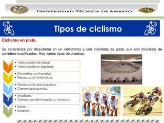 Tipos de ciclismo
Ciclismo en pista.
Se caracteriza por disputarse en un velódromo y con bicicletas de pista, que son bicicletas de
carretera modificadas. Hay varios tipos de pruebas:

5

 