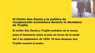 El Ciclón San Zenón y la política de 
recuperación económica durante la dictadura 
de Trujillo. 
El ciclón San Zenón y Trujillo andaban de la mano, 
pues el fenómeno entró al país en horas de la tarde 
del 3 de septiembre de 1930, 18 días después que 
Trujillo asumió el poder. 
 