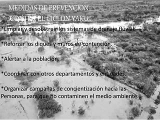 MEDIDAS DE PREVENCION
CONTRA EL CICLON YAKU:
*Limpiar y desobstruir los sistemas de drenaje fluvial.
*Reforzar los diques y muros de contención.
*Alertar a la población.
*Coordinar con otros departamentos y entidades.
*Organizar campañas de concientización hacia las
Personas, para que no contaminen el medio ambiente.
 