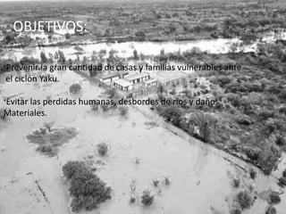 OBJETIVOS:
*Prevenir la gran cantidad de casas y familias vulnerables ante
el ciclón Yaku.
*Evitar las perdidas humanas, desbordes de ríos y daños
Materiales.
 