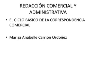 REDACCIÓN COMERCIAL Y
          ADMINISTRATIVA
• EL CICLO BÁSICO DE LA CORRESPONDENCIA
  COMERCIAL

• Mariza Anabelle Carrión Ordoñez
 