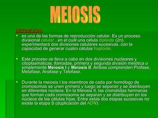 DEFINICION: es una de las formas de reproducción celular. Es un proceso divisional  celular  , en el cuál una célula  diploide  (2n), experimentará dos divisiones celulares sucesivas, con la capacidad de generar cuatro células  haploide . Este proceso se lleva a cabo en dos divisiones nucleares y citoplasmáticas, llamadas, primera y segunda división meiótica o simplemente  Meiosis I  y  Meiosis II . Ambas comprenden Profase, Metafase, Anafase y Telofase.  Durante la meiosis I los miembros de cada par homólogo de cromosomas se unen primero y luego se separan y se distribuyen en diferentes núcleos. En la Meiosis II, las cromátidas hermanas que forman cada cromosoma se separan y se distribuyen en los núcleos de las células hijas. Entre estas dos etapas sucesivas no existe la etapa S (duplicación del  ADN ).  MEIOSIS 