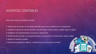 ASIENTOS CONTABLES
Pasos para realizar un asiento contable
1. Determinar el nombre de la cuenta o partida que se hace referencia en la transacción.
2. Clasificar el grupo de cuentas básicas a que pertenece: Activo, pasivo, capital, ingreso o gasto.
3. Establecer el comportamiento: Aumento o disminución
4. Determine de acuerdo a su comportamiento su colocación en el libro diario: Debe o Haber.
5. Realizar el asiento contable.
6. Demuestre igualdad de registro, cumplimiento con la ecuación contable.
 
