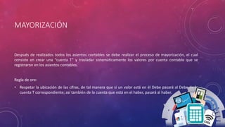 MAYORIZACIÓN
Después de realizados todos los asientos contables se debe realizar el proceso de mayorización, el cual
consiste en crear una “cuenta T” y trasladar sistemáticamente los valores por cuenta contable que se
registraron en los asientos contables.
Regla de oro:
• Respetar la ubicación de las cifras, de tal manera que si un valor está en él Debe pasará al Debe de la
cuenta T correspondiente; así también de la cuenta que está en el haber, pasará al haber.
 