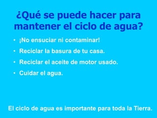 ¿Qué se puede hacer para
mantener el ciclo de agua?
• ¡No ensuciar ni contaminar!
• Reciclar la basura de tu casa.
• Reciclar el aceite de motor usado.
• Cuidar el agua.
El ciclo de agua es importante para toda la Tierra.
 