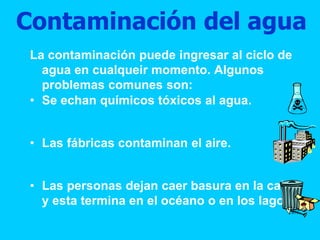 Contaminación del agua
La contaminación puede ingresar al ciclo de
agua en cualqueir momento. Algunos
problemas comunes son:
• Se echan químicos tóxicos al agua.
• Las fábricas contaminan el aire.
• Las personas dejan caer basura en la calle
y esta termina en el océano o en los lagos.
 
