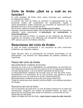 Ciclo de Krebs ¿Qué es y cuál es su
función?
El ciclo complejo de Krebs tiene varias funciones que contribuyen
al metabolismo celular.
La función del ciclo de Krebs es promover la descomposición de los
productos finales del metabolismo de carbohidratos, lípidos y
varios aminoácidos. Estas sustancias se convierten en acetil-CoA con la
liberación de CO2 y H2O y síntesis de ATP.
Por lo tanto, realiza la producción de energía para la célula.
Además, entre las diversas etapas del ciclo del ácido cítrico, los intermedios
utilizados como precursores en biosíntesis de aminoácidos y
otras biomoléculas.
A través del ciclo de Krebs, la energía de las moléculas de alimentos
orgánicos se transfiere a las moléculas que transportan energía, como el
ATP, para su uso en actividades celulares.
Reacciones del ciclo de Krebs
El ciclo de Krebs corresponde a una secuencia de ocho reacciones
oxidativas, que requieren oxígeno.
Cada reacción tiene la participación de enzimas encontradas en las
mitocondrias. Las enzimas son responsables de catalizar (acelerar) las
reacciones.
Pasos del ciclo de Krebs
Descarboxilación oxidativa de piruvato
Glucosa (C6toH12El6to) de la degradación de carbohidratos se convertirá en
dos moléculas de ácido pirúvico o piruvato (C3H4 4El3) La glucosa se degrada
a través del glucólisis., y es una fuente importante de Acetyl-CoA.
La descarboxilación oxidativa del piruvato inicia el ciclo del ácido cítrico.
Corresponde a la eliminación de un CO2 piruvato, que genera el grupo
acetilo que se une a la coenzima A (CoA) y forma acetil-CoA.
Descarboxilación oxidativa de piruvato para formar acetil-CoA
Tenga en cuenta que esta reacción produce NADH, una molécula portadora
de energía.
Reacciones del ciclo de Krebs
Con la formación de acetil-CoA, el ciclo de Krebs comienza en la matriz de
mitocondrias. Integrará una cadena de oxidación celular, es decir, una
secuencia de reacciones para oxidar los carbonos y convertirlos en CO2.
Pasos del ciclo de Krebs
Según la imagen del ciclo de Krebs, siga el paso a paso de cada reacción:
 