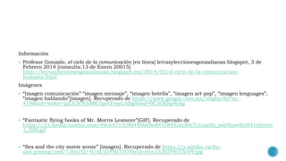 Información
 Profesor Gonzalo, el ciclo de la comunicación [en línea] letrasyleccionesgonzalianas.blogspot, 3 de
Febrero 2014 [consulta:13 de Enero 20015]
http://letrasyleccionesgonzalianas.blogspot.mx/2014/02/el-ciclo-de-la-comunicacion-
humana.html
Imágenes
 “Imagen comunicación” “imagen mensaje”, “imagen botella”, “imagen art pop”, “imagen lenguages”,
“imagen hablando”[imagen]. Recuperado de https://www.google.com.mx/imghp?hl=es-
419&tab=wi&ei=pZ3OVN3jMK7gsATvxoLABg&ved=0CAQQqi4oAg
 “Fantastic flying books of Mr. Morris Lesmore”[GIF]. Recuperado de
https://33.media.tumblr.com/49cb5713c9044bb68e847c8952ecf0b7/tumblr_mk8bzwRnH41rjbvjvo
1_500.gif
 “Sex and the city movie scene” [imagen]. Recuperado de https://s-media-cache-
ak0.pinimg.com/736x/f2/4f/fd/f24ffd15f786cdcef1e3226249c55cb9.jpg
 