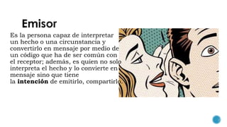 Es la persona capaz de interpretar
un hecho o una circunstancia y
convertirlo en mensaje por medio de
un código que ha de ser común con
el receptor; además, es quien no solo
interpreta el hecho y lo convierte en
mensaje sino que tiene
la intención de emitirlo, compartirlo.
 