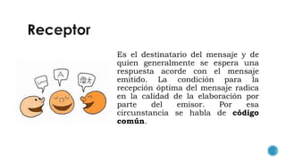 Es el destinatario del mensaje y de
quien generalmente se espera una
respuesta acorde con el mensaje
emitido. La condición para la
recepción óptima del mensaje radica
en la calidad de la elaboración por
parte del emisor. Por esa
circunstancia se habla de código
común.
 
