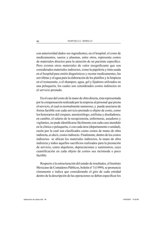 MARYSELA C. MORILLO46
con anterioridad dados sus ingredientes; en el hospital, el costo de
medicamentos, sueros y plasmas, entre otros, representa costos
de materiales directos para la atención de un paciente especíﬁco.
Pero existen otros materiales de valor insigniﬁcante que son
considerados materiales indirectos, como la papelería y tinta usada
en el hospital para emitir diagnósticos y recetar medicamentes, las
servilletas y el agua para la elaboración de los platillos y la limpieza
en el restaurante, o el shampoo, agua, gel y ﬁjadores utilizados en
una peluquería, los cuales son considerados costos indirectos en
el servicio prestado.
En el caso del costo de la mano de obra directa, ésta representada
por la compensación realizada por la empresa al personal que presta
el servicio, el cual es normalmente numeroso, y puede asociarse de
forma factible con cada servicio prestado u objeto de costo, como
los honorarios del cirujano, anestesiólogo, estilistas y diseñadores;
en cambio, el salario de la recepcionista, enfermeras, aseadores y
vigilantes, no pude identiﬁcarse fácilmente con cada caso atendido
en la clínica o peluquería, o con cada área (departamento o unidad),
razón por la cual son clasiﬁcados como costos de mano de obra
indirecta, es decir, costos indirecto. Finalmente, dentro de los costos
indirectos se ubican los materiales indirectos, la mano de obra
indirecta y todos aquellos sacriﬁcios realizados para la prestación
de servicio, como alquileres, depreciaciones y suministros, cuya
cuantiﬁcación en cada objeto de costos sea incómoda o poco
factible.
Respecto a la estructuración del estado de resultados, el Instituto
Mexicano de Contadores Públicos, boletín nº 3 (1999), se pronuncia
claramente e indica que considerando el giro de cada entidad
dentro de la descripción de las operaciones se deben especiﬁcar los
elaboracion de costos.indd 46elaboracion de costos.indd 46 13/04/2007 14:53:4613/04/2007 14:53:46
 