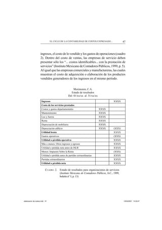 47EL CICLO DE LA CONTABILIDAD DE COSTOS EXPRESADO...
ingresos, el costo de lo vendido y los gastos de operaciones (cuadro
2). Dentro del costo de ventas, las empresas de servicio deben
presentar sólo los “... costos identiﬁcables... con la prestación de
servicios” (Instituto Mexicano de Contadores Públicos, 1999, p. 5).
Al igual que las empresas comerciales y manufactureras, las cuales
muestran el costo de adquisición o elaboración de los productos
vendidos generadores de los ingresos en el mismo período.
Morimoren, C.A.
Estado de resultados
Del 01/xx/xx al 31/xx/xx
Ingresos XXXX
Costo de los servicios prestados
Costos y gastos departamentales XXXX
Mantenimiento XXXX
Luz y fuerza XXXX
Renta XXXX
Depreciación de mobiliario XXXX
Depreciación ediﬁcio XXXX (XXX)
Utilidad bruta XXXX
Gastos operativos (XXX)
Utilidad o pérdida operativa XXXX
Más o menos: Otros ingresos y egresos XXXX
Utilidad o pérdida neta antes de ISLR XXXX
Menos: Impuesto Sobre la Renta (XXX)
Utilidad o pérdida antes de partidas extraordinarias XXXX
Partidas extraordinarios XXXX
Utilidad o pérdida neta XXXX
CUADRO 2. Estado de resultados para organizaciones de servicios
(Instituto Mexicano de Contadores Públicos, A.C., 1999,
boletín nº 3, p. 13)
elaboracion de costos.indd 47elaboracion de costos.indd 47 13/04/2007 14:53:4713/04/2007 14:53:47
 