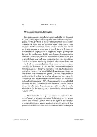 MARYSELA C. MORILLO48
Organizaciones manufactureras
Las organizaciones manufactureras son deﬁnidas por Stoner et
al (1996) como organizaciones productoras de bienes tangibles,
que se pueden producir en masa y almacenar para su consumo
posterior. Al igual que las organizaciones comerciales, estas
empresas también incurren en una serie de costos para alistar
los productos para su venta, con la gran diferencia de que este
alistamiento de los productos es un proceso amplio que requiere
del uso de instalaciones de fábricas dotadas de maquinarias,
operarios, tecnología y muchos otros recursos; tanto es así que
la contabilidad ha creado una rama especíﬁca para identiﬁcar,
clasiﬁcar, registrar, acumular y presentar información ﬁnanciera
referida al proceso productivo. Esta rama se conoce como
contabilidad de costos, la cual ha sido últimamente adoptada
por organizaciones de servicio e incluso comerciales dadas sus
múltiples ventajas. La contabilidad de costos constituye un
subsistema de la contabilidad general, al cual corresponde la
manipulación de todos los detalles referentes a los costos de
fabricación para determinar el costo unitario de los productos
elaborados (Siniesterra, 1997). Modernamente, la contabilidad
de costos no sólo valora inventarios, sino que también calcula
costos para la toma de decisiones, de allí su enlace con la
administración de costos y de la contabilidad administrativa
(Gayle, 1999).
A diferencia de las organizaciones de servicio, las
manufactureras presentan costos del producto, así como
costos del período (gastos operativos, egresos financieros
y extraordinarios) y costos capitalizables. El costo de los
productos elaborados viene asociado a la característica tangible
elaboracion de costos.indd 48elaboracion de costos.indd 48 13/04/2007 14:53:4713/04/2007 14:53:47
 