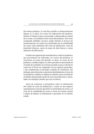 49EL CICLO DE LA CONTABILIDAD DE COSTOS EXPRESADO...
del mismo producto, lo cual hace posible su almacenamiento
(ﬁgura 3), es decir, los costos de elaboración del producto,
durante el tiempo en que es procesado y almacenado en espera
de su venta, se consideran como costos del producto. Este costo
comprende múltiples recursos usados durante el proceso de
transformación, los cuales son clasiﬁcados por la contabilidad
de costos como elementos del costo de producción: costo de
materiales directos, costos de mano de obra directa y costos
indirectos de fabricación.
Cuando una organización manufacturera vende los productos
que previamente ha elaborado, los costos del producto se
convierten en costos del período, es decir, en costo de los
productos vendidos (ﬁgura 3), rubro que debe ser presentado en
el estado de resultados en el mismo período en que se efectúe la
venta con el ﬁn de ser comparado con los ingresos generados,
y dar cumplimiento al principio contable de realización. Sin
embargo, para demostrar o presentar detalladamente el costo de
los productos vendidos se elabora un informe anexo al estado de
resultados denominado estado de costo de producción y ventas,
dados los múltiples detalles que éste involucra.
Antes de comenzar a profundizar sobre la elaboración
del estado de costo de producción y ventas en una empresa
manufacturera conviene describir la red del ﬂujo de costos y el
ciclo de la contabilidad de costos a través de cuentas control
a objeto de deducir la información a presentar en el referido
estado.
elaboracion de costos.indd 49elaboracion de costos.indd 49 13/04/2007 14:53:4713/04/2007 14:53:47
 