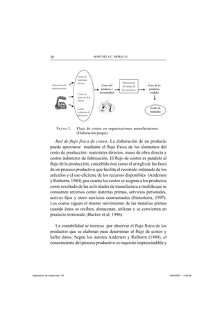 MARYSELA C. MORILLO50
FIGURA 3. Flujo de costos en organizaciones manufactureras
(Elaboración propia)
Red de ﬂujo físico de costos. La elaboración de un producto
puede apreciarse mediante el ﬂujo físico de los elementos del
costo de producción: materiales directos, mano de obra directa y
costos indirectos de fabricación. El ﬂujo de costos es paralelo al
ﬂujo de la producción, concebido éste como el arreglo de las fases
de un proceso productivo que facilita el recorrido ordenado de los
artículos y el uso eﬁciente de los recursos disponibles (Anderson
y Raiborm, 1980), por cuanto los costos se asignan a los productos
como resultado de las actividades de manufactura a medida que se
consumen recursos como materias primas, servicios personales,
activos ﬁjos y otros servicios contractuales (Siniesterra, 1997).
Los costos siguen el mismo movimiento de las materias primas
cuando éstos se reciben, almacenan, utilizan y se convierten en
producto terminado (Backer et al, 1996).
La contabilidad se interesa por observar el ﬂujo físico de los
productos que se elaboran para determinar el ﬂujo de costos y
hallar datos. Según los autores Anderson y Raiborm (1980), el
conocimiento del proceso productivo es requisito imprescindible y
Operaciones de
transformación
Costos de
materiales
directos
Costos de
mano de obra
directa
Costos
indirectos de
fabricación
Costos del
producto o
inventariables
Operaciones
de ventas de
los productos
Costo de los
productos
vendidos
Estado de
resultados
elaboracion de costos.indd 50elaboracion de costos.indd 50 13/04/2007 14:53:4813/04/2007 14:53:48
 