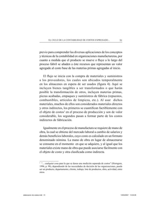 51EL CICLO DE LA CONTABILIDAD DE COSTOS EXPRESADO...
previo para comprender las diversas aplicaciones de los conceptos
y técnicas de la contabilidad en organizaciones manufactureras, por
cuanto a medida que el producto se mueve o ﬂuye a lo largo del
proceso fabril se añaden a éste recursos que representan un valor
agregado al costo base de las materias primas agregadas al inicio.
El ﬂujo se inicia con la compra de materiales y suministros
a los proveedores, los cuales son ubicados temporalmente
en los almacenes en espera de ser usados (ﬁgura 4). Aquí se
incluyen bienes tangibles a ser transformados o que harán
posible la transformación de otros, incluyen materias primas,
piezas acabadas, empaques y suministros de fábrica (repuestos,
combustibles, artículos de limpieza, etc.). Al usar dichos
materiales, muchos de ellos son considerados materiales directos
y otros indirectos, los primeros se cuantiﬁcan factiblemente con
el objeto de costos3
en el proceso de producción y son de valor
considerable, los segundos pasan a formar parte de los costos
indirectos de fabricación.
Igualmente en el proceso de manufactura se requiere de mano de
obra, la cual se obtiene del mercado laboral a cambio de salarios y
demás beneﬁcios laborales, cuyo costo es calculado en un formato
denominado nómina. La mano de obra en lugar de almacenarse
se consume en el momento en que se adquiere, y al igual que los
materiales existe mano de obra que puede asociarse fácilmente con
el objeto de costo y otra clasiﬁcada como indirecta.
3
“... cualquier cosa para la que se desea una medición separada de costos” (Horngren,
1996, p. 98), dependiendo de las necesidades de decisión de las organizaciones, puede
ser un producto, departamento, cliente, trabajo, lote de productos, obra, actividad, entre
otros.
elaboracion de costos.indd 51elaboracion de costos.indd 51 13/04/2007 14:53:4913/04/2007 14:53:49
 