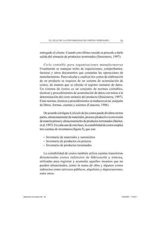 53EL CICLO DE LA CONTABILIDAD DE COSTOS EXPRESADO...
entregado al cliente. Cuando esto último sucede se procede a darle
salida del almacén de productos terminados (Siniesterra, 1997).
Ciclo contable para organizaciones manufactureras
Usualmente se manejan miles de requisiciones, comprobantes,
facturas y otros documentos que constatan las operaciones de
manufactureras. Para calcular y explicar los costos de elaboración
de un producto se requiere de un sistema de acumulación de
costos, de manera que se efectúe el registro rutinario de datos.
Un sistema de costos es un conjunto de normas contables,
técnicas y procedimientos de acumulación de datos con miras a la
determinación del costo unitario del producto (Siniesterra, 1997).
Estas normas, técnicas y procedimientos se traducen en un conjunto
de libros, formas, cuentas y asientos (Catacora, 1996).
Deacuerdoalaﬁgura4,elciclodeloscostospuededividirseentres
partes,almacenamientodemateriales,procesoproductivo(conversión
demateriaprima)yalmacenamientodeproductosterminados(Backer,
etal,1997).Encadaunadeestafases,lacontabilidaddecostosemplea
tres cuentas de inventarios (ﬁgura 5), que son:
• Inventario de materiales y suministros
• Inventario de productos en proceso
• Inventario de productos terminados
La contabilidad de costos también utiliza cuentas transitorias
denominadas costos indirectos de fabricación y nómina,
utilizadas para registrar y acumular aquellos insumos que no
pueden almacenados, como la mano de obra y algunos costos
indirectos como servicios públicos, alquileres y depreciaciones,
entre otros.
elaboracion de costos.indd 53elaboracion de costos.indd 53 13/04/2007 14:53:5113/04/2007 14:53:51
 