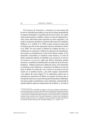 MARYSELA C. MORILLO54
El inventario de materiales y suministros es una cuenta real
de activo realizable que reﬂeja el costo de los bienes propiedad de
la empresa destinados a la producción de otros bienes, los cuales
serán posteriormente vendidos; incluye el costo de adquisición y
otros costos adicionales para colocarlos en sitios especiales y ser
usado en el proceso productivo (Instituto Mexicano de Contadores
Públicos, A. C., boletín C-4, 1999), es decir, incluye el costo total
los bienes que aún no han ingresado al proceso productivo (Jones
et al, 2001). En esta cuenta se debitan las compras de éstos, y a
medida que se consumen o utilizan en el proceso de manufactura,
esta cuenta es acreditada por el valor de los bienes usados. Si los
materiales consumidos se clasiﬁcan como directos, el costo de
dichos materiales deberá ser debitado en la cuenta de inventario
de productos en proceso4
, dado que dichos materiales pueden
asociarse o cuantiﬁcarse factiblemente con cada uno de los diversos
productos, trabajos en proceso u objeto de costos; si los materiales
se clasiﬁcan como indirectos o suministros de fábrica el costo de
éstos se debita a la cuenta de costos indirectos de fabricación por
cuanto no se pueden asociar, y por ende asignar, directamente
a los objetos de costos (ﬁgura 5). Es importante aclarar que se
entiende por suministros de fábrica el conjunto de bienes que se
incorporan al proceso no para formar parte del producto elaborado,
sino para ayudar a transformar a otros materiales, manteniendo la
operatividad de todas las instalaciones de la fábrica y de todo el
4
Cuenta real de activo realizable que reﬂeja el costo de los productos semiacabados o
que se encuentran aún en el proceso de producción, originados por la naturaleza continua
y de elevada duración de muchos procesos y por la necesidad de preparar información
a ciertas fechas. Contablemente deben efectuarse cortes de operaciones y normalmente
existirán ciertos artículos que no han sido ﬁnalizados, los cuales serán valorados de
acuerdo al grado de avance y a la cantidad de costos acumulados al momento de elaborar
los informes (Instituto Mexicano de Contadores Públicos, A. C., boletín C-4).
elaboracion de costos.indd 54elaboracion de costos.indd 54 13/04/2007 14:53:5213/04/2007 14:53:52
 