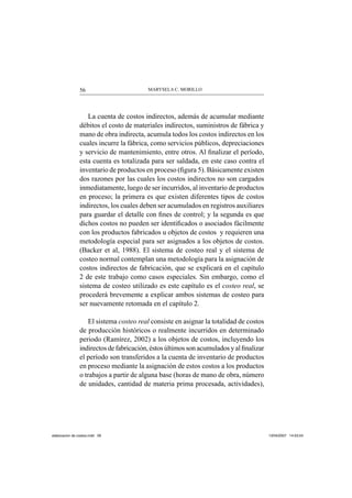 MARYSELA C. MORILLO56
La cuenta de costos indirectos, además de acumular mediante
débitos el costo de materiales indirectos, suministros de fábrica y
mano de obra indirecta, acumula todos los costos indirectos en los
cuales incurre la fábrica, como servicios públicos, depreciaciones
y servicio de mantenimiento, entre otros. Al ﬁnalizar el período,
esta cuenta es totalizada para ser saldada, en este caso contra el
inventario de productos en proceso (ﬁgura 5). Básicamente existen
dos razones por las cuales los costos indirectos no son cargados
inmediatamente, luego de ser incurridos, al inventario de productos
en proceso; la primera es que existen diferentes tipos de costos
indirectos, los cuales deben ser acumulados en registros auxiliares
para guardar el detalle con ﬁnes de control; y la segunda es que
dichos costos no pueden ser identiﬁcados o asociados fácilmente
con los productos fabricados u objetos de costos y requieren una
metodología especial para ser asignados a los objetos de costos.
(Backer et al, 1988). El sistema de costeo real y el sistema de
costeo normal contemplan una metodología para la asignación de
costos indirectos de fabricación, que se explicará en el capítulo
2 de este trabajo como casos especiales. Sin embargo, como el
sistema de costeo utilizado es este capítulo es el costeo real, se
procederá brevemente a explicar ambos sistemas de costeo para
ser nuevamente retomada en el capítulo 2.
El sistema costeo real consiste en asignar la totalidad de costos
de producción históricos o realmente incurridos en determinado
periodo (Ramírez, 2002) a los objetos de costos, incluyendo los
indirectos de fabricación, éstos últimos son acumulados y alﬁnalizar
el período son transferidos a la cuenta de inventario de productos
en proceso mediante la asignación de estos costos a los productos
o trabajos a partir de alguna base (horas de mano de obra, número
de unidades, cantidad de materia prima procesada, actividades),
elaboracion de costos.indd 56elaboracion de costos.indd 56 13/04/2007 14:53:5413/04/2007 14:53:54
 