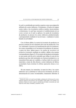 57EL CICLO DE LA CONTABILIDAD DE COSTOS EXPRESADO...
lo cual es considerado por muchos expertos como una asignación
arbitraria de costos indirectos. Ciertamente, el hecho de asignar
costos reales a los inventarios conlleva muchos inconvenientes
y distorsiones, lo cual hace necesario el establecimiento de un
costeo normal, en el cual se aplican a la cuenta de inventarios
de productos en proceso los costos indirectos predeterminados
o presupuestados mediante el uso de tasas o mediante el costeo
basado en actividades5
.
Con el último débito, la cuenta de inventario de productos en
proceso contiene los tres elementos del costo de producción. Una
vez culminado el proceso de transformación para los productos,
los costos acumulados en el inventario de productos en proceso,
o parte de ellos, deben pasar a la cuenta de inventario de
productos terminados mediante un crédito y débito a las cuentas
correspondientes (ﬁgura 5). El inventario de productos terminados
es una cuenta real de activo realizable que reﬂeja el costo de los
productos que han sido terminados en el proceso productivo y se
encuentran listos para ser vendidos, e incluye todos los costos de
materiales y mano de obra directa y costos indirectos de fabrica
acumulados hasta terminar la última operación (Jones et al,
2001).
De esta manera, los materiales, la mano de obra y los costos
indirectos van a conformar el valor de los inventarios; de allí su
denominación de costos inventariables; tratamiento diferente al
5
Sistema de costeo en el cual las actividades se plantean de tal forma que los costos
indirectos aparecen como directos a las actividades, desde donde se les traslada a los
productos (objeto de costos), según la cantidad de actividades consumidas por cada
objeto de costos (Sáez, Fernández y Guitiérrez, 1997).
elaboracion de costos.indd 57elaboracion de costos.indd 57 13/04/2007 14:53:5413/04/2007 14:53:54
 