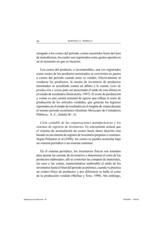 MARYSELA C. MORILLO58
otorgado a los costos del período, costos incurridos fuera del área
de manufactura, los cuales son registrados como gastos operativos
en el momento en que se incurren.
Los costos del producto, o inventariables, una vez registrados
como costos de los productos terminados se convierten en gastos
o costos del período cuando éstos se venden. Efectivamente al
venderse los productos, la cuenta de inventario de productos
terminados es acreditada contra un débito a la cuenta costo de
producción y ventas para ser presentado el saldo de esta última en
el estado de resultados (Siniesterra, 1997). El costo de producción
y ventas es una cuenta nominal de egreso que reﬂeja el costo de
producción de los artículos vendidos, que generan los ingresos
reportados en el estado de resultados en el renglón de ventas durante
el mismo periodo económico (Instituto Mexicano de Contadores
Públicos, A. C., boletín B - 3).
Ciclo contable de las organizaciones manufactureras y los
sistemas de registros de inventarios. Es conveniente aclarar que
el sistema de acumulación de costos hasta ahora descrito esta
basado en un sistema de registro de inventario perpetuo o continuo.
Según Polimeni et al (1998), los costos se pueden acumular bajo
un sistema periódico o un sistema continuo.
En el sistema periódico, los inventarios físicos son tomados
para ajustar las cuentas de inventarios y determinar el costo de los
productos elaborados; allí se controlan las compras de materiales,
los usos y las ventas, manteniéndose inalterable el saldo de los
inventarios hasta el ﬁnal del periodo económico, cuando se practica
un conteo físico de productos y por diferencia se halla el costo
de la producción vendida (Molina y Toro, 1998). Sin embargo,
elaboracion de costos.indd 58elaboracion de costos.indd 58 13/04/2007 14:53:5513/04/2007 14:53:55
 