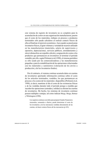 59EL CICLO DE LA CONTABILIDAD DE COSTOS EXPRESADO...
este sistema de registro de inventario no es completo para la
acumulación de costos en una organización manufacturera, puesto
que el costo de los materiales, trabajos en proceso y productos
terminados sólo puede calcularse al realizar conteos físicos de
ellos al ﬁnalizar el ejercicio económico.Aun cuando se practicaran
inventarios físicos, el gran volumen y variedad de recursos utilizado
en las manufactureras (materiales, salario de supervisores y
operarios, depreciaciones, servicios públicos, arrendamientos y
otros) obstaculiza un expedito cálculo y asignación de costos a los
productos que permanecen en inventarios al terminar el período
contable; por ello, según Polimeni et al (1998), el sistema periódico
es sólo usado por las comercializadoras y las manufactureras
pequeñas y para la contabilización de las operaciones relacionadas
con los materiales y suministros (valoración de los envíos a
producción y de los inventarios ﬁnales).
Por el contrario, el sistema continuo acumula datos en cuentas
de inventarios aportando información continua sobre el costo
de los artículos terminados, vendidos, los que permanecen en
proceso y los costos de los materiales disponibles (Polimeni et al,
1998), es decir, mantiene al día el costo de las existencias físicas
y de las vendidas durante todo el periodo porque a medida que
suceden las operaciones (entradas y salidas) se afectan las cuentas
de inventarios. De hecho, los sistemas de inventario continuo
poseen múltiples ventajas, tal como indican Meigs, Meigs, Bettner
y Whittington (1998).
Los registros continuos son útiles para preparar Estados Financieros
mensuales, semanales o diarios, puede determinar el costo de
los inventarios y de las mercancías vendidas directamente de las
cuentas, sin hacer conteos físicos de las mercancías (p.165).
elaboracion de costos.indd 59elaboracion de costos.indd 59 13/04/2007 14:53:5513/04/2007 14:53:55
 
