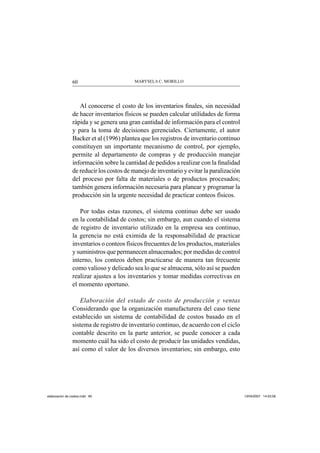 MARYSELA C. MORILLO60
Al conocerse el costo de los inventarios ﬁnales, sin necesidad
de hacer inventarios físicos se pueden calcular utilidades de forma
rápida y se genera una gran cantidad de información para el control
y para la toma de decisiones gerenciales. Ciertamente, el autor
Backer et al (1996) plantea que los registros de inventario continuo
constituyen un importante mecanismo de control, por ejemplo,
permite al departamento de compras y de producción manejar
información sobre la cantidad de pedidos a realizar con la ﬁnalidad
de reducir los costos de manejo de inventario y evitar la paralización
del proceso por falta de materiales o de productos procesados;
también genera información necesaria para planear y programar la
producción sin la urgente necesidad de practicar conteos físicos.
Por todas estas razones, el sistema continuo debe ser usado
en la contabilidad de costos; sin embargo, aun cuando el sistema
de registro de inventario utilizado en la empresa sea continuo,
la gerencia no está eximida de la responsabilidad de practicar
inventarios o conteos físicos frecuentes de los productos, materiales
y suministros que permanecen almacenados; por medidas de control
interno, los conteos deben practicarse de manera tan frecuente
como valioso y delicado sea lo que se almacena, sólo así se pueden
realizar ajustes a los inventarios y tomar medidas correctivas en
el momento oportuno.
Elaboración del estado de costo de producción y ventas
Considerando que la organización manufacturera del caso tiene
establecido un sistema de contabilidad de costos basado en el
sistema de registro de inventario continuo, de acuerdo con el ciclo
contable descrito en la parte anterior, se puede conocer a cada
momento cuál ha sido el costo de producir las unidades vendidas,
así como el valor de los diversos inventarios; sin embargo, esto
elaboracion de costos.indd 60elaboracion de costos.indd 60 13/04/2007 14:53:5613/04/2007 14:53:56
 