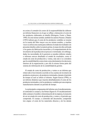 61EL CICLO DE LA CONTABILIDAD DE COSTOS EXPRESADO...
no exime al contador de costos de la responsabilidad de elaborar
un informe ﬁnanciero en el que se reﬂeje y demuestre el costo de
los productos elaborados en detalle (Horngren, Foster y Datar,
1996). En este mismo sentido, también los autores Neuner y Deakin
(1993) indican que el costo de los productos vendidos se resume
en la cuenta del libro mayor con ese mismo nombre, y muchas
veces se utiliza esta cuenta para elaborar el estado de resultados sin
presentar detalles sobre la materia prima, la mano de obra utilizada
o los gastos de fabricación incurridos y el comportamiento de los
inventarios de la producción en proceso o terminada; sin embargo,
dadas las necesidades de la gerencia se pueden elaborar estados
o informes anexos detallados al estado de resultados, como el
estado de costo de producción y ventas, más aún si se considera
que la contabilidad de costos tiene como destinatarios los decisores
internos de la organización y por ello la misma forma parte del
sistema de información de la contabilidad de gestión.
El estado de costo de producción y ventas es un informe que
relata todo el movimiento ocurrido en las cuentas de inventario de
productos en proceso y de productos terminados, durante el período
de tiempo al cual se reﬁere el informe. Según García (1996), es
un informe dinámico que muestra detalladamente el costo de los
productos terminados y de los productos vendidos por una empresa
manufacturera durante un periodo de tiempo.
Los principales componentes del informe son el encabezamiento,
el contenido (o cuerpo) y las ﬁrmas (ﬁgura 6). El encabezamiento
debe contener el nombre o denominación de la empresa, la mención
de ser un estado de costo de producción y ventas y el periodo que
comprende. El cuerpo, o contenido del documento, comprende
tres etapas: el costo de los materiales directos y de los demás
elaboracion de costos.indd 61elaboracion de costos.indd 61 13/04/2007 14:53:5613/04/2007 14:53:56
 