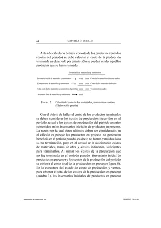 MARYSELA C. MORILLO64
Antes de calcular o deducir el costo de los productos vendidos
(costos del periodo) se debe calcular el costo de la producción
terminada en el período por cuanto sólo se pueden vender aquellos
productos que se han terminado.
FIGURA 7 Cálculo del costo de los materiales y suministros usados
(Elaboración propia)
Con el objeto de hallar el costo de los productos terminados
se deben considerar los costos de producción incurridos en el
período actual y los costos de producción del período anterior
contenidos en los inventarios iniciales de productos en proceso.
La razón por la cual éstos últimos deben ser considerados en
el cálculo es porque los productos en proceso no generaron
beneﬁcio en el período pasado, es decir, no fueron vendidos dada
su no terminación, pero en el actual se le adicionaron costos
de materiales, mano de obra y costos indirectos, suﬁcientes
para terminarlos. Al sumar los costos de la producción que
no fue terminada en el período pasado (inventario inicial de
productos en proceso) y los costos de la producción del periodo
se obtiene el costo total de la producción en proceso (ﬁgura 8).
En la estructura del estado de costo de producción y ventas,
para obtener el total de los costos de la producción en proceso
(cuadro 3), los inventarios iniciales de productos en proceso
Inventario de materiales y suministros
Inventario inicial de materiales y suministros xxxx xxxx Costo de los materiales directos usados
Compras netas de materiales y suministros xxxx xxxx Costos de los materiales indirectos
Total costo de los materiales y suministros disponibles xxxx xxxx y suministros usados
Inventario final de materiales y suministros xxxx
elaboracion de costos.indd 64elaboracion de costos.indd 64 13/04/2007 14:53:5813/04/2007 14:53:58
 