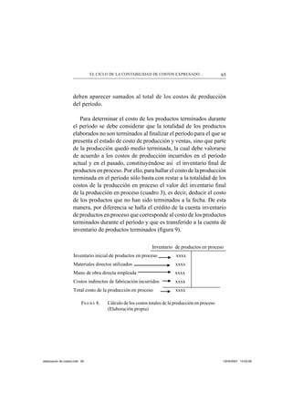 65EL CICLO DE LA CONTABILIDAD DE COSTOS EXPRESADO...
deben aparecer sumados al total de los costos de producción
del período.
Para determinar el costo de los productos terminados durante
el período se debe considerar que la totalidad de los productos
elaborados no son terminados al ﬁnalizar el período para el que se
presenta el estado de costo de producción y ventas, sino que parte
de la producción quedó medio terminada, la cual debe valorarse
de acuerdo a los costos de producción incurridos en el período
actual y en el pasado, constituyéndose así el inventario ﬁnal de
productos en proceso. Por ello, para hallar el costo de la producción
terminada en el período sólo basta con restar a la totalidad de los
costos de la producción en proceso el valor del inventario ﬁnal
de la producción en proceso (cuadro 3), es decir, deducir el costo
de los productos que no han sido terminados a la fecha. De esta
manera, por diferencia se halla el crédito de la cuenta inventario
de productos en proceso que corresponde al costo de los productos
terminados durante el período y que es transferido a la cuenta de
inventario de productos terminados (ﬁgura 9).
FIGURA 8. Cálculo de los costos totales de la producción en proceso
(Elaboración propia)
Inventario de productos en proceso
Inventario inicial de productos en proceso xxxx
Materiales directos utilizados xxxx
Mano de obra directa empleada xxxx
Costos indirectos de fabricación incurridos xxxx
Total costo de la producción en proceso xxxx
elaboracion de costos.indd 65elaboracion de costos.indd 65 13/04/2007 14:53:5813/04/2007 14:53:58
 