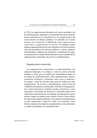 39EL CICLO DE LA CONTABILIDAD DE COSTOS EXPRESADO...
p. 223). Las organizaciones ubicadas en el sector secundario son
las manufactureras, dedicadas a la transformación de las materias
primas obtenidas de la naturaleza por las organizaciones del
sector anterior, en bienes acabados. Las ubicadas en el sector
terciario en su mayoría se identifican como organizaciones
comerciales y organizaciones de servicio, sin embargo existen
algunas organizaciones de servicio ubicadas en el sector primario
como las prestadoras de servicios públicos, es decir, empresas
electriﬁcadoras, empresas de tratamiento y distribución de agua.
Acontinuación se estudiará detenidamente el ciclo contable de las
organizaciones comerciales, de servicio y manufactureras.
Organizaciones comerciales
Las organizaciones comerciales o comercializadoras son
empresas dedicadas a la compra y venta de ciertos artículos
tangibles y listos para ser usados por consumidores ﬁnales de
la cadena de comercialización, como supermercados, abastos,
carnicerías, boutiques y farmacias; otras veces se dedican a
la compra y venta de artículos listos para ser usados por otras
organizaciones de servicio o manufactureras, como el caso de
vendedores de repuestos y piezas para vehículos y/o maquinarias.
Las comercializadoras también pueden clasificarse como
mayoristas o minoristas, de acuerdo a su ubicación dentro de la
cadena de comercialización, sin embargo sus operaciones son las
mismas. Según los autores Jones, Werner, Terrel y Terrel (2001),
los mayoristas compran productos a las empresas manufactureras
(u otros mayoristas) y luego los vende a los minoristas, estos
últimos compran a las empresas manufactureras o a los mayoristas
y venden sus productos al consumidor ﬁnal.
elaboracion de costos.indd 39elaboracion de costos.indd 39 13/04/2007 14:53:4213/04/2007 14:53:42
 