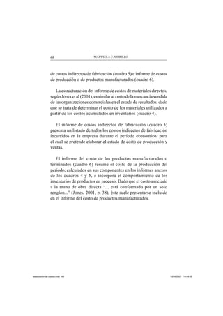 MARYSELA C. MORILLO68
de costos indirectos de fabricación (cuadro 5) e informe de costos
de producción o de productos manufacturados (cuadro 6).
La estructuración del informe de costos de materiales directos,
según Jones et al (2001), es similar al costo de la mercancía vendida
de las organizaciones comerciales en el estado de resultados, dado
que se trata de determinar el costo de los materiales utilizados a
partir de los costos acumulados en inventarios (cuadro 4).
El informe de costos indirectos de fabricación (cuadro 5)
presenta un listado de todos los costos indirectos de fabricación
incurridos en la empresa durante el periodo económico, para
el cual se pretende elaborar el estado de costo de producción y
ventas.
El informe del costo de los productos manufacturados o
terminados (cuadro 6) resume el costo de la producción del
periodo, calculados en sus componentes en los informes anexos
de los cuadros 4 y 5, e incorpora el comportamiento de los
inventarios de productos en proceso. Dado que el costo asociado
a la mano de obra directa “... está conformado por un solo
renglón...” (Jones, 2001, p. 38), éste suele presentarse incluido
en el informe del costo de productos manufacturados.
elaboracion de costos.indd 68elaboracion de costos.indd 68 13/04/2007 14:54:0013/04/2007 14:54:00
 