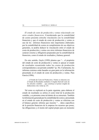 MARYSELA C. MORILLO72
El estado de costo de producción y ventas relacionado con
otros estados ﬁnancieros. Considerando que la contabilidad
de costos presenta estrecha vinculación con la contabilidad
ﬁnanciera y que el estado de costo de producción y ventas es
uno de los informes ﬁnancieros más importantes elaborados
por la contabilidad de costos en cumplimiento de sus objetivos
generales, se podría deducir la vinculación entre el estado de
costo de producción y ventas con otros informes ﬁnancieros de
carácter externo y obligatorio preparados por la contabilidad de
ﬁnanciera, como el estado de resultados y balance general.
En este sentido, Gayle (1999) plantea que “... el propósito
del estado de costo de producción y ventas es apoyar al estado
de resultados resumiendo todos los costos de producción
correspondientes a un periodo contable” (p. 36). Ciertamente, los
informes externos están basados en gran parte en la información
presentada en el estado de costo de producción y ventas. Para
García (1996),
… el Estado de Costo de Producción y Ventas se relaciona con
el Estado de Resultados mediante el renglón ﬁnal del costo de
los artículos vendidos ... que constituye el primer renglón de
deducciones a las ventas (p. 25)
Tal como se explicará en la parte siguiente, para elaborar el
estado de resultados se utiliza el costo total de la producción
vendida, y se presenta como tal dentro de su estructura. También
la información generada por la contabilidad de costos y presentada
en el estado de costo de producción y ventas se relaciona con
el balance general, informe que muestra “… datos especíﬁcos
de la posición ﬁnanciera de la empresa los recursos que posee,
las obligaciones y el monto del capital propio para un momento
elaboracion de costos.indd 72elaboracion de costos.indd 72 13/04/2007 14:54:0313/04/2007 14:54:03
 