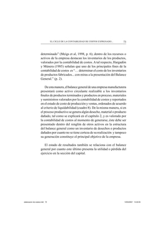 73EL CICLO DE LA CONTABILIDAD DE COSTOS EXPRESADO...
determinado” (Meigs et al, 1998, p. 6); dentro de los recursos o
activos de la empresa destacan los inventarios de los productos,
valorados por la contabilidad de costos. A tal respecto, Hargadón
y Múnera (1985) señalan que uno de los principales ﬁnes de la
contabilidad de costos es “… determinar el costo de los inventarios
de productos fabricados... con miras a la presentación del Balance
General.” (p. 2).
Deestamanera,elbalancegeneraldeunaempresamanufacturera
presentará como activo circulante realizable a los inventarios
ﬁnales de productos terminados y productos en proceso, materiales
y suministros valorados por la contabilidad de costos y reportados
en el estado de costo de producción y ventas, ordenados de acuerdo
al criterio de liquidabilidad (cuadro 8). De la misma manera, si en
el proceso productivo se genera algún desecho, material o producto
dañado, tal como se explicará en el capítulo 2, y es valorado por
la contabilidad de costos al momento de generarse, éste debe ser
presentado dentro del renglón de otros activos en la estructura
del balance general como un inventario de desechos o productos
dañados por cuanto no se tiene certeza de su realización y tampoco
su generación constituye el principal objetivo de la empresa.
El estado de resultados también se relaciona con el balance
general por cuanto este último presenta la utilidad o pérdida del
ejercicio en la sección del capital.
elaboracion de costos.indd 73elaboracion de costos.indd 73 13/04/2007 14:54:0313/04/2007 14:54:03
 