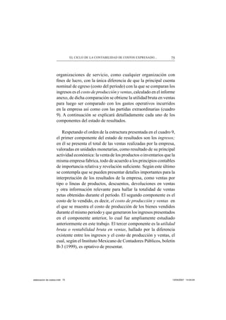 75EL CICLO DE LA CONTABILIDAD DE COSTOS EXPRESADO...
organizaciones de servicio, como cualquier organización con
ﬁnes de lucro, con la única diferencia de que la principal cuenta
nominal de egreso (costo del período) con la que se comparan los
ingresos es el costo de producción y ventas, calculado en el informe
anexo, de dicha comparación se obtiene la utilidad bruta en ventas
para luego ser comparado con los gastos operativos incurridos
en la empresa así como con las partidas extraordinarias (cuadro
9). A continuación se explicará detalladamente cada uno de los
componentes del estado de resultados.
Respetando el orden de la estructura presentada en el cuadro 9,
el primer componente del estado de resultados son los ingresos;
en él se presenta el total de las ventas realizadas por la empresa,
valoradas en unidades monetarias, como resultado de su principal
actividad económica: la venta de los productos o inventarios que la
misma empresa fabrica, todo de acuerdo a los principios contables
de importancia relativa y revelación suﬁciente. Según este último
se contempla que se pueden presentar detalles importantes para la
interpretación de los resultados de la empresa, como ventas por
tipo o líneas de productos, descuentos, devoluciones en ventas
y otra información relevante para hallar la totalidad de ventas
netas obtenidas durante el período. El segundo componente es el
costo de lo vendido, es decir, el costo de producción y ventas en
el que se muestra el costo de producción de los bienes vendidos
durante el mismo periodo y que generaron los ingresos presentados
en el componente anterior, lo cual fue ampliamente estudiado
anteriormente en este trabajo. El tercer componente es la utilidad
bruta o rentabilidad bruta en ventas, hallado por la diferencia
existente entre los ingresos y el costo de producción y ventas, el
cual, según el Instituto Mexicano de Contadores Públicos, boletín
B-3 (1999), es optativo de presentar.
elaboracion de costos.indd 75elaboracion de costos.indd 75 13/04/2007 14:54:0413/04/2007 14:54:04
 