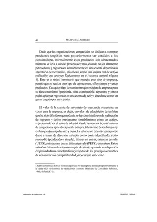 MARYSELA C. MORILLO40
Dado que las organizaciones comerciales se dedican a comprar
productos tangibles para posteriormente ser vendidos a los
consumidores, normalmente estos productos son almacenados
mientras se lleva a cabo el proceso de venta, cuando no son altamente
perecederos y registrados contablemente en una cuenta denominada
inventario de mercancía1
, clasiﬁcada como una cuenta real de activo
realizable que aparece lógicamente en el balance general (ﬁgura
1). Este es el único inventario que maneja este tipo de empresa,
puesto que no realiza otro tipo de operaciones, sólo compra y vende
productos. Cualquier tipo de suministro que requiera la empresa para
su funcionamiento (papelería, tinta, combustible, repuestos y otros)
podrá aparecer registrado en una cuenta de activo circulante como un
gasto pagado por anticipado.
El valor de la cuenta de inventario de mercancía representa un
costo para la empresa, es decir, un valor de adquisición de un bien
quehasidodiferidooquetodavíanohacontribuidoconlarealización
de ingresos y deben presentarse contablemente como un activo,
representado por el valor de adquisición de la mercancía, más la suma
deerogacionesaplicablesparalacompra,talescomodesembarquesy
embarques(manipulación)yotros.Lavaloracióndeestacuentapuede
darse a través de diversos métodos como costo identiﬁcado, costo
promedio (ponderado o simple); últimas en entrar, primeras en salir
(UEPS);primerasenentrar,últimasensalir(PEPS),entreotros.Estos
métodos deben seleccionarse según el criterio que más se adapte a la
empresadadasuscaracterísticasyrespetandolosprincipioscontables
de consistencia o comparabilidad y revelación suﬁciente.
1
Rubro constituido por los bienes adquiridos por la empresa destinados posteriormente a
la venta en el ciclo normal de operaciones (Instituto Mexicano de Contadores Públicos,
1999, Boletín C– 3).
elaboracion de costos.indd 40elaboracion de costos.indd 40 13/04/2007 14:53:4313/04/2007 14:53:43
 