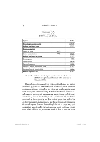 MARYSELA C. MORILLO76
Morimoren, C.A.
Estado de resultados
Del 01/xx/xx al 31/xx/xx
Ingresos XXXX
Costo de producir y vender (XXXX)
Utilidad o pérdida bruta XXXX
Gastos operativos
Gastos de venta XXX
Gastos administrativos XXX (XXX)
Utilidad o pérdida operativa XXXX
Otros ingresos XXX
Otros egresos (XXX)
Egresos ﬁnancieros (XXX)
Utilidad o pérdida neta antes de ISLR XXXX
Impuesto Sobre la Renta (ISLR) (XXX)
Utilidad o pérdida neta XXXX
CUADRO 9 Estado de resultado para organizaciones manufactureras.
(Elaboración propia con base en datos tomados de
Catacora (1999))
El renglón gastos operativos está constituido por los gastos
de ventas y gastos de administración incurridos por la empresa
en sus operaciones normales; los primeros son las erogaciones
realizadas para comercializar y distribuir productos o servicios,
tales como salarios de vendedores, comisiones, publicidad,
servicios y envíos al cliente y almacenamiento de productos
terminados; los segundos son los gastos generales realizados
en la organización para asegurar que las distintas actividades se
desarrollen para alcanzar la misión global de la empresa y que
no pueden ser asignados razonablemente como gastos de ventas
o de fabricación de un producto o servicio. Por lo anterior, estos
elaboracion de costos.indd 76elaboracion de costos.indd 76 13/04/2007 14:54:0513/04/2007 14:54:05
 