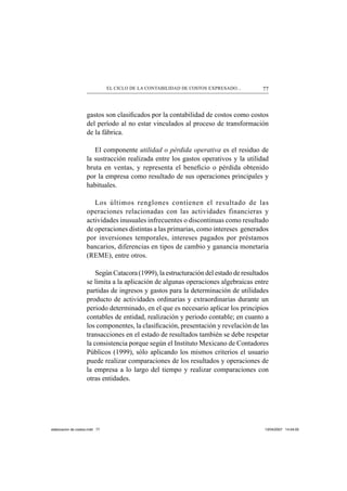 77EL CICLO DE LA CONTABILIDAD DE COSTOS EXPRESADO...
gastos son clasiﬁcados por la contabilidad de costos como costos
del período al no estar vinculados al proceso de transformación
de la fábrica.
El componente utilidad o pérdida operativa es el residuo de
la sustracción realizada entre los gastos operativos y la utilidad
bruta en ventas, y representa el beneﬁcio o pérdida obtenido
por la empresa como resultado de sus operaciones principales y
habituales.
Los últimos renglones contienen el resultado de las
operaciones relacionadas con las actividades financieras y
actividades inusuales infrecuentes o discontinuas como resultado
de operaciones distintas a las primarias, como intereses generados
por inversiones temporales, intereses pagados por préstamos
bancarios, diferencias en tipos de cambio y ganancia monetaria
(REME), entre otros.
Según Catacora (1999), la estructuración del estado de resultados
se limita a la aplicación de algunas operaciones algebraicas entre
partidas de ingresos y gastos para la determinación de utilidades
producto de actividades ordinarias y extraordinarias durante un
periodo determinado, en el que es necesario aplicar los principios
contables de entidad, realización y periodo contable; en cuanto a
los componentes, la clasiﬁcación, presentación y revelación de las
transacciones en el estado de resultados también se debe respetar
la consistencia porque según el Instituto Mexicano de Contadores
Públicos (1999), sólo aplicando los mismos criterios el usuario
puede realizar comparaciones de los resultados y operaciones de
la empresa a lo largo del tiempo y realizar comparaciones con
otras entidades.
elaboracion de costos.indd 77elaboracion de costos.indd 77 13/04/2007 14:54:0513/04/2007 14:54:05
 