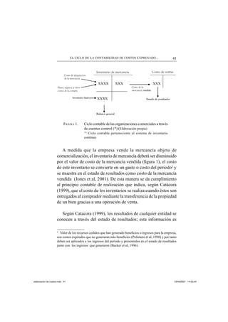 41EL CICLO DE LA CONTABILIDAD DE COSTOS EXPRESADO...
FIGURA 1. Ciclo contable de las organizaciones comerciales a través
de cuentas control (*) (Elaboración propia)
(*)
Ciclo contable perteneciente al sistema de inventario
continuo
A medida que la empresa vende la mercancía objeto de
comercialización, el inventario de mercancía deberá ser disminuido
por el valor de costo de la mercancía vendida (ﬁgura 1), el costo
de este inventario se convierte en un gasto o costo del periodo2
y
se muestra en el estado de resultados como costo de la mercancía
vendida (Jones et al, 2001). De esta manera se da cumplimiento
al principio contable de realización que indica, según Catácora
(1999), que el costo de los inventarios se realiza cuando éstos son
entregados al comprador mediante la transferencia de la propiedad
de un bien gracias a una operación de venta.
Según Catacora (1999), los resultados de cualquier entidad se
conocen a través del estado de resultados; esta información es
2
Valor de los recursos cedidos que han generado beneﬁcios o ingresos para la empresa,
son costos expirados que no generaran más beneﬁcios (Polimeni et al, 1998) y por tanto
deben ser aplicados a los ingresos del período y presentados en el estado de resultados
junto con los ingresos que generaron (Backer et al, 1996).
XXXX XXX XXX
XXXX
Costo de adquisición
de la mercancía
Inventario de mercancía Costo de ventas
Fletes, seguros, y otros
costos de la compra
Costo de la
mercancía vendida
Estado de resultados
Balance general
Inventario final
elaboracion de costos.indd 41elaboracion de costos.indd 41 13/04/2007 14:53:4313/04/2007 14:53:43
 